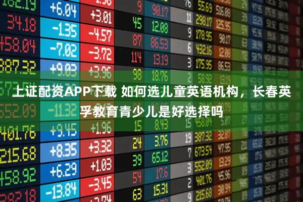 上证配资APP下载 如何选儿童英语机构，长春英孚教育青少儿是好选择吗